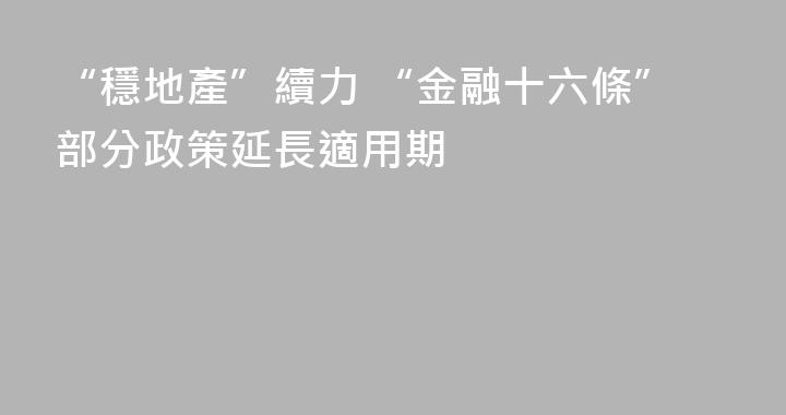 “穩地產”續力 “金融十六條”部分政策延長適用期