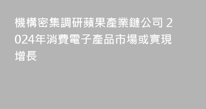 機構密集調研蘋果產業鏈公司 2024年消費電子產品市場或實現增長