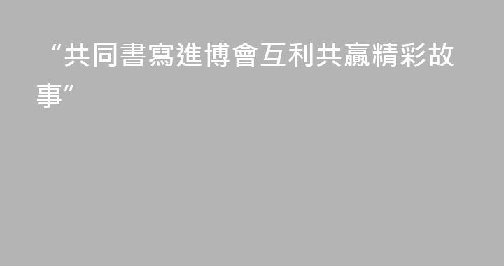 “共同書寫進博會互利共贏精彩故事”