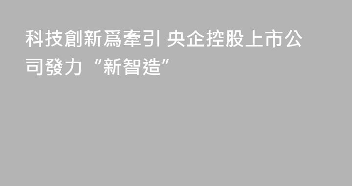 科技創新爲牽引 央企控股上市公司發力“新智造”