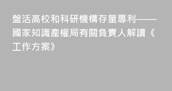 盤活高校和科研機構存量專利——國家知識產權局有關負責人解讀《工作方案》