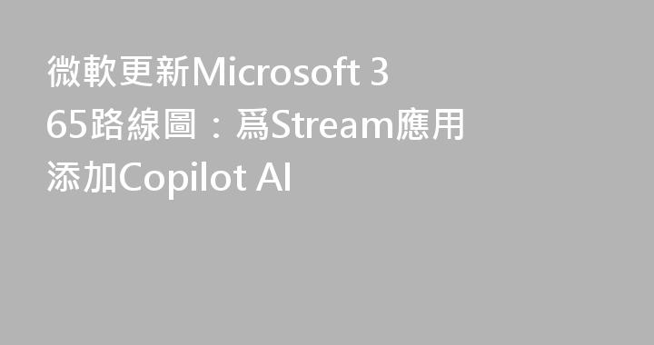 微軟更新Microsoft 365路線圖：爲Stream應用添加Copilot AI