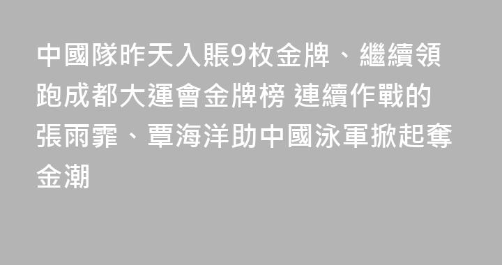 中國隊昨天入賬9枚金牌、繼續領跑成都大運會金牌榜 連續作戰的張雨霏、覃海洋助中國泳軍掀起奪金潮