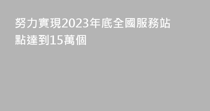 努力實現2023年底全國服務站點達到15萬個
