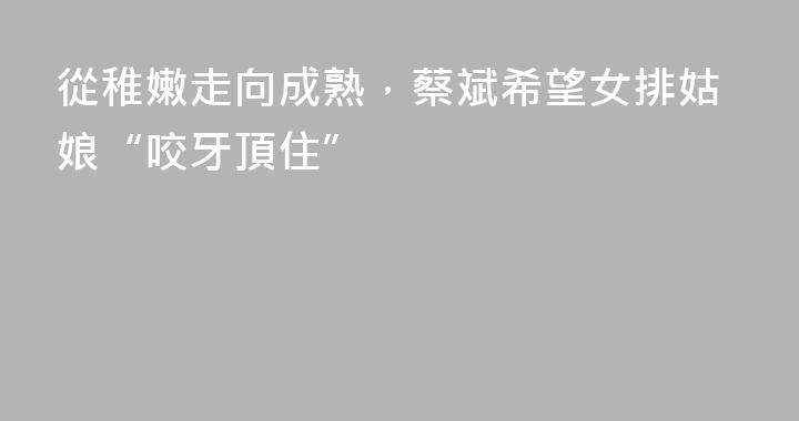 從稚嫩走向成熟，蔡斌希望女排姑娘“咬牙頂住”