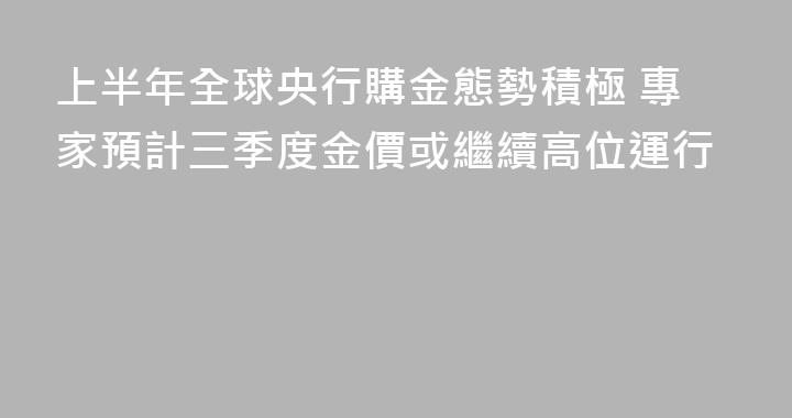上半年全球央行購金態勢積極 專家預計三季度金價或繼續高位運行
