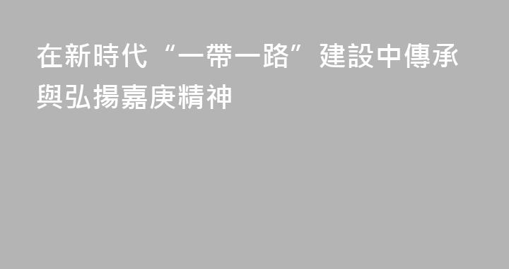 在新時代“一帶一路”建設中傳承與弘揚嘉庚精神