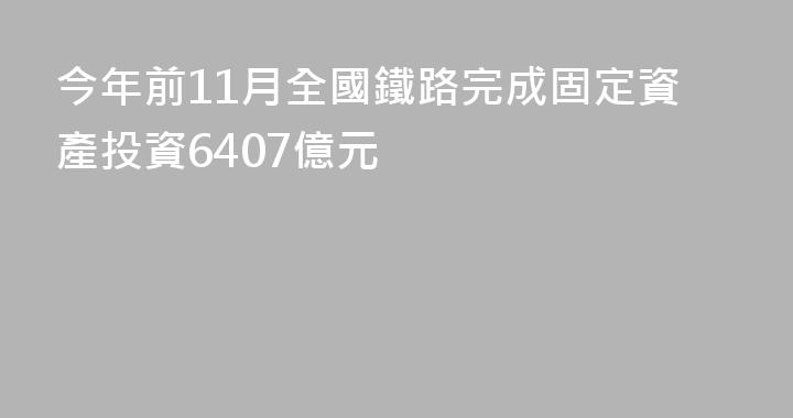 今年前11月全國鐵路完成固定資產投資6407億元