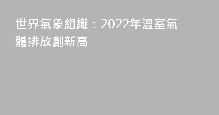 世界氣象組織：2022年溫室氣體排放創新高