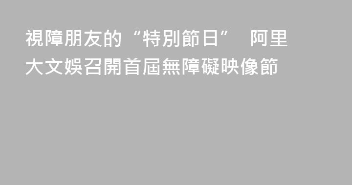 視障朋友的“特別節日”  阿里大文娛召開首屆無障礙映像節