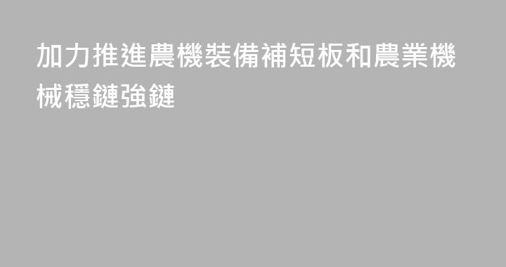 加力推進農機裝備補短板和農業機械穩鏈強鏈