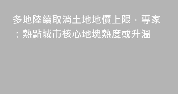 多地陸續取消土地地價上限，專家：熱點城市核心地塊熱度或升溫