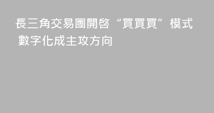 長三角交易團開啓“買買買”模式 數字化成主攻方向