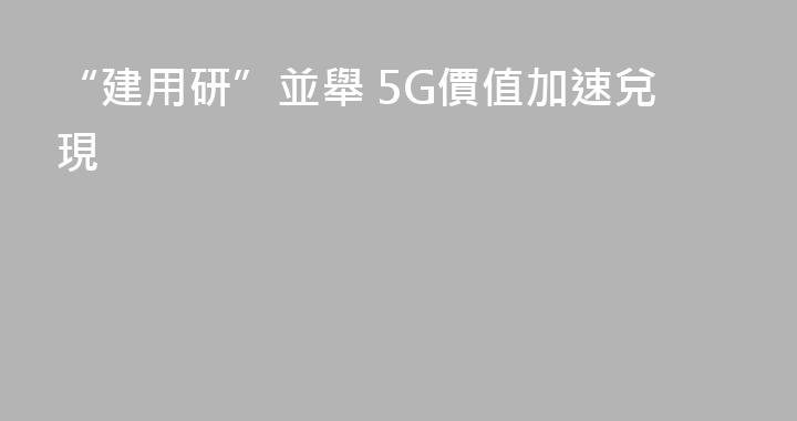 “建用研”並舉 5G價值加速兌現