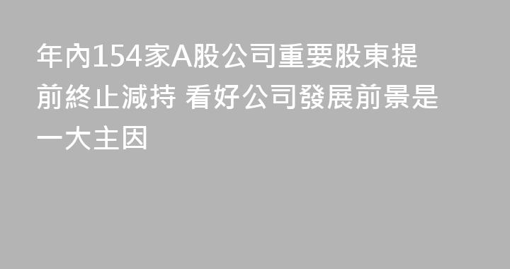年內154家A股公司重要股東提前終止減持 看好公司發展前景是一大主因