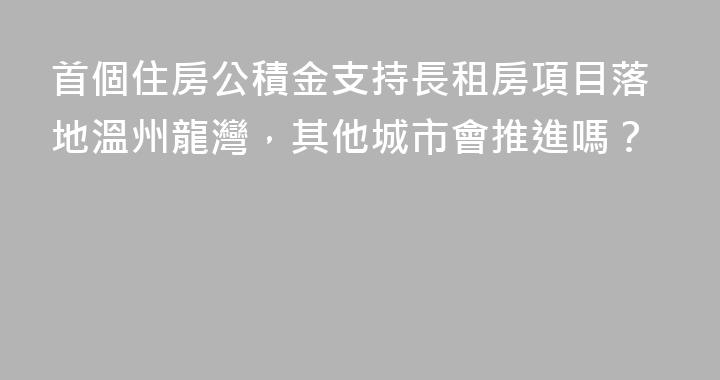 首個住房公積金支持長租房項目落地溫州龍灣，其他城市會推進嗎？