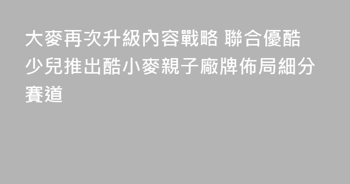 大麥再次升級內容戰略 聯合優酷少兒推出酷小麥親子廠牌佈局細分賽道