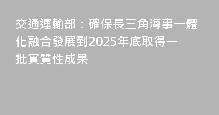 交通運輸部：確保長三角海事一體化融合發展到2025年底取得一批實質性成果