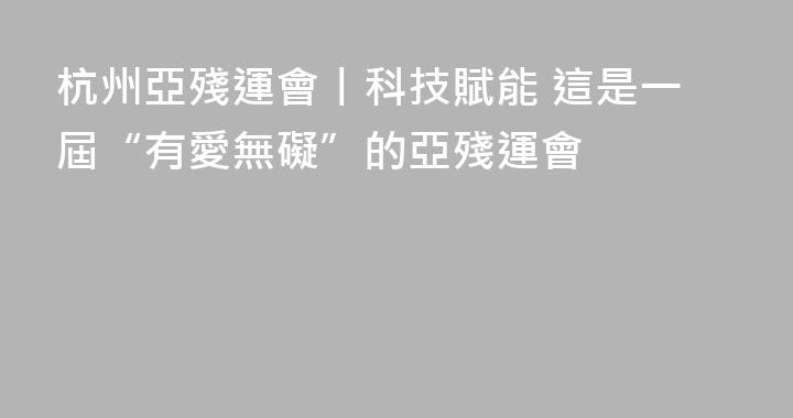 杭州亞殘運會丨科技賦能 這是一屆“有愛無礙”的亞殘運會