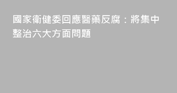 國家衛健委回應醫藥反腐：將集中整治六大方面問題