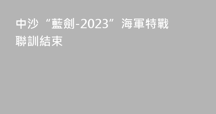 中沙“藍劍-2023”海軍特戰聯訓結束