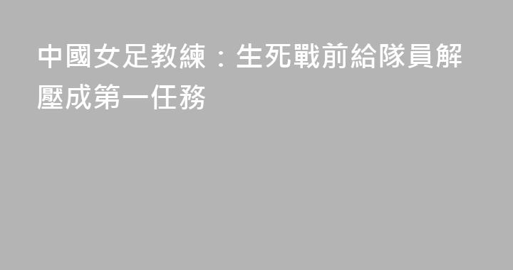 中國女足教練：生死戰前給隊員解壓成第一任務