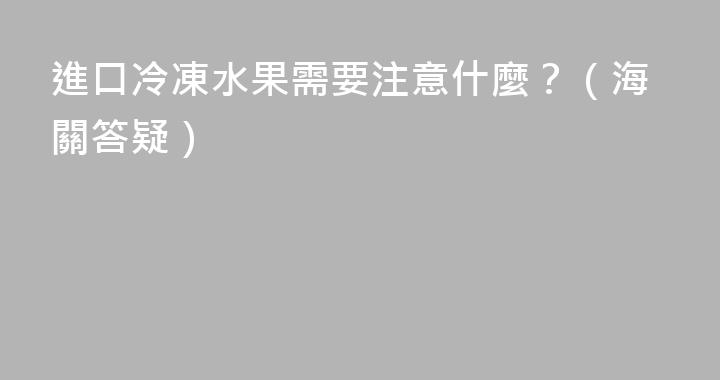 進口冷凍水果需要注意什麼？（海關答疑）