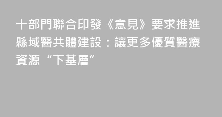 十部門聯合印發《意見》要求推進縣域醫共體建設：讓更多優質醫療資源“下基層”