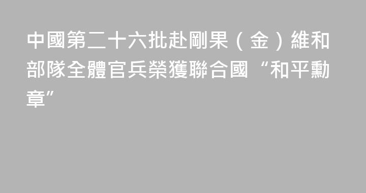 中國第二十六批赴剛果（金）維和部隊全體官兵榮獲聯合國“和平勳章”