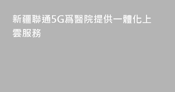 新疆聯通5G爲醫院提供一體化上雲服務