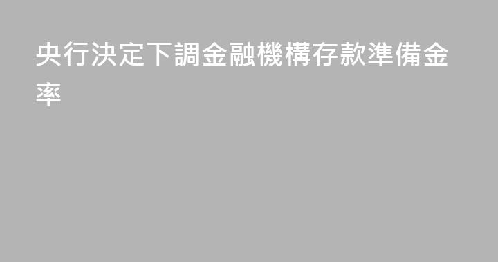 央行決定下調金融機構存款準備金率