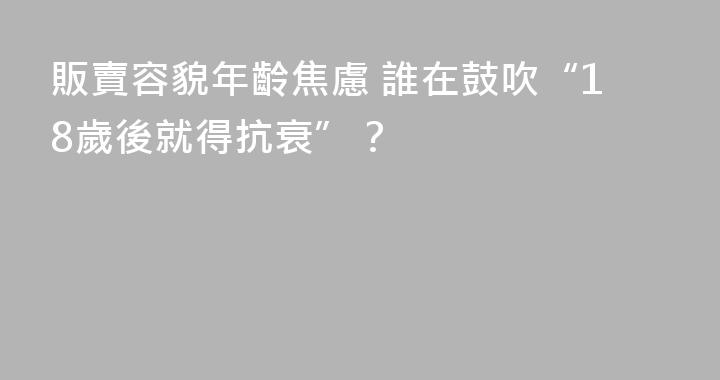 販賣容貌年齡焦慮 誰在鼓吹“18歲後就得抗衰”？