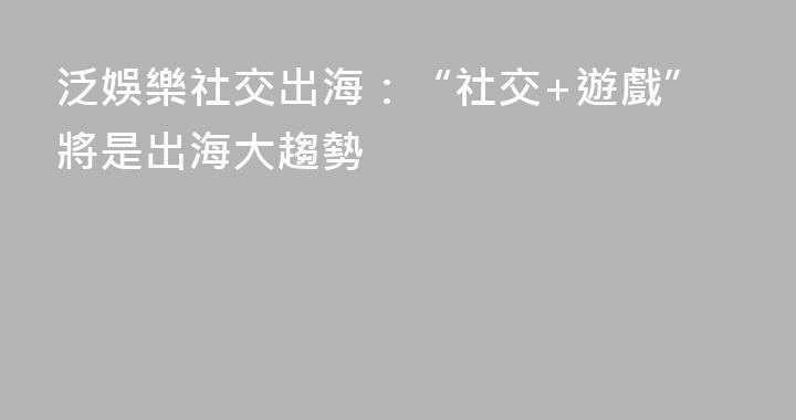 泛娛樂社交出海：“社交+遊戲”將是出海大趨勢