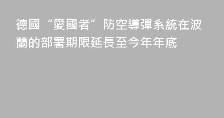 德國“愛國者”防空導彈系統在波蘭的部署期限延長至今年年底