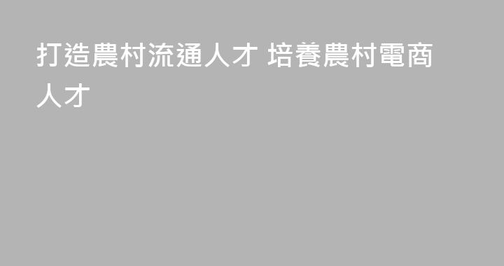 打造農村流通人才 培養農村電商人才
