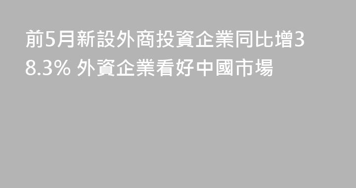 前5月新設外商投資企業同比增38.3% 外資企業看好中國市場