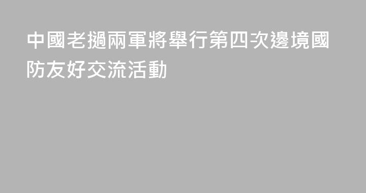 中國老撾兩軍將舉行第四次邊境國防友好交流活動
