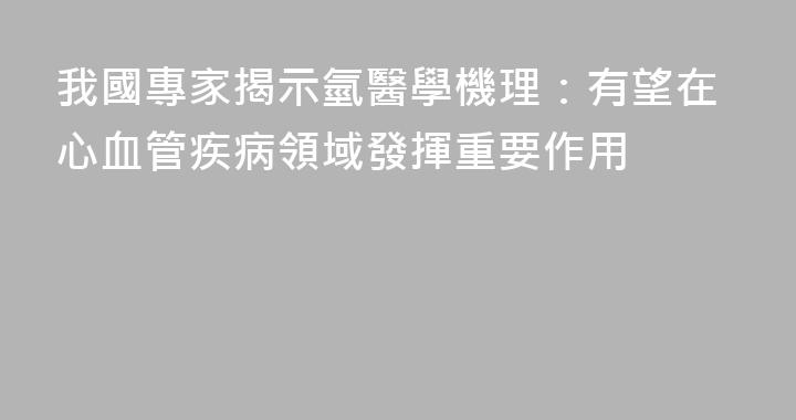我國專家揭示氫醫學機理：有望在心血管疾病領域發揮重要作用
