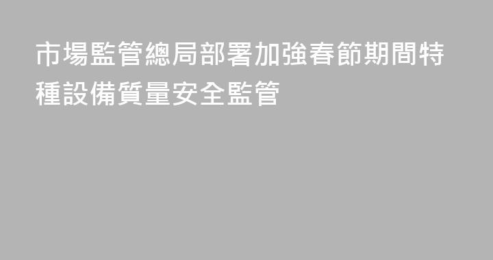 市場監管總局部署加強春節期間特種設備質量安全監管