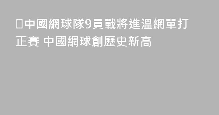 ​中國網球隊9員戰將進溫網單打正賽 中國網球創歷史新高