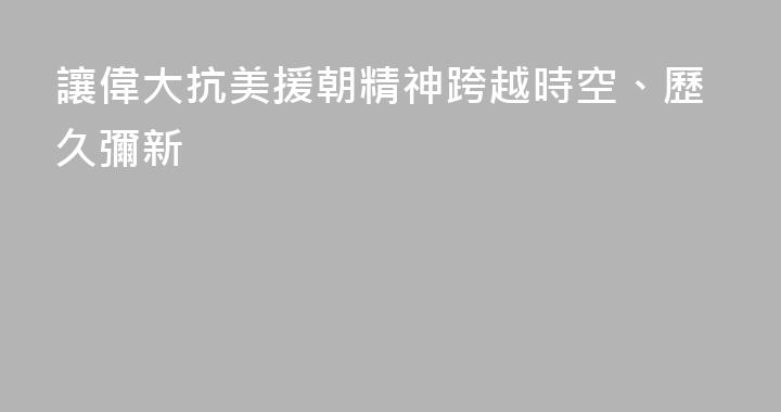 讓偉大抗美援朝精神跨越時空、歷久彌新