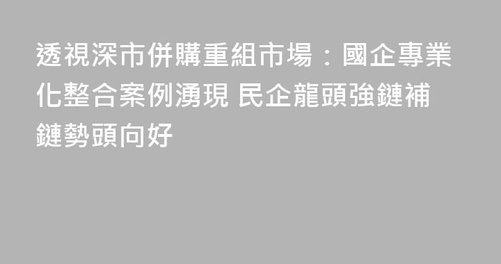 透視深市併購重組市場：國企專業化整合案例湧現 民企龍頭強鏈補鏈勢頭向好