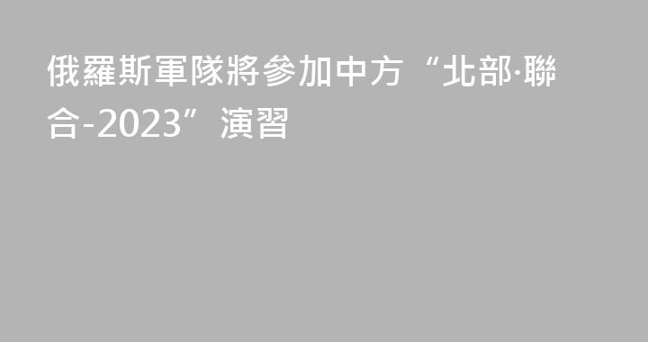 俄羅斯軍隊將參加中方“北部·聯合-2023”演習