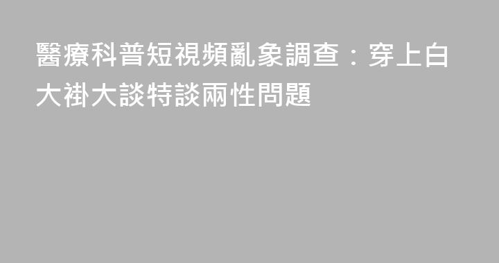 醫療科普短視頻亂象調查：穿上白大褂大談特談兩性問題