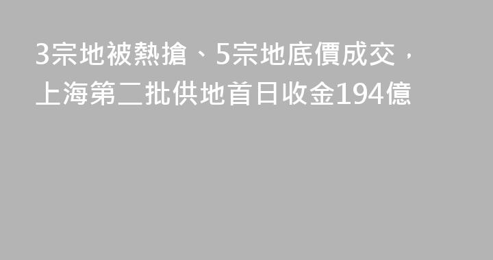 3宗地被熱搶、5宗地底價成交，上海第二批供地首日收金194億