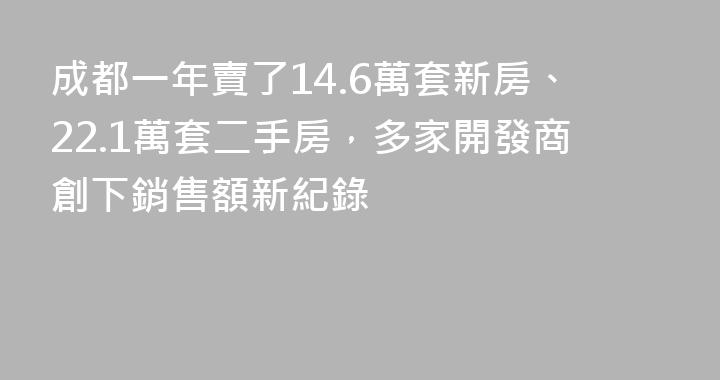 成都一年賣了14.6萬套新房、22.1萬套二手房，多家開發商創下銷售額新紀錄