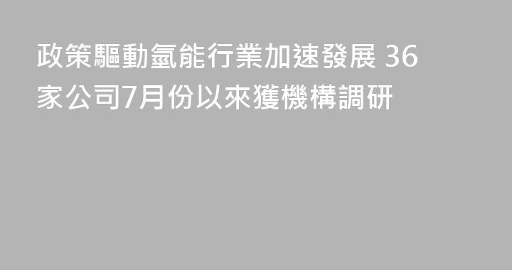政策驅動氫能行業加速發展 36家公司7月份以來獲機構調研