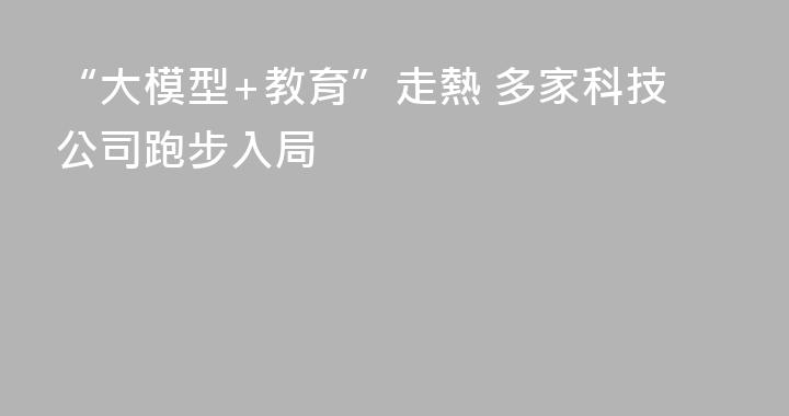 “大模型+教育”走熱 多家科技公司跑步入局