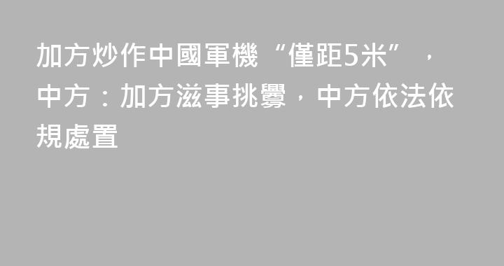 加方炒作中國軍機“僅距5米”，中方：加方滋事挑釁，中方依法依規處置