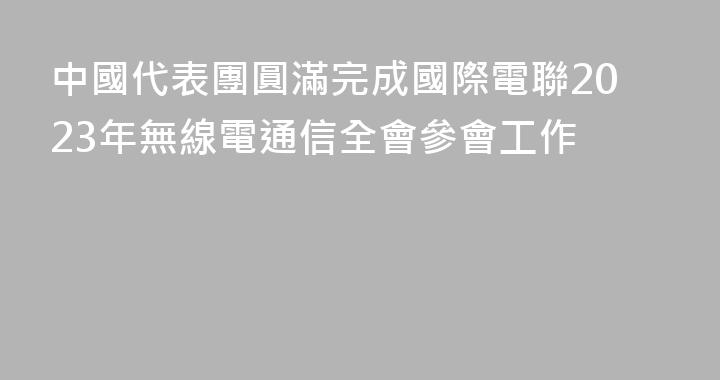 中國代表團圓滿完成國際電聯2023年無線電通信全會參會工作